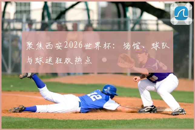 聚焦西安2026世界杯：场馆、球队与球迷狂欢热点