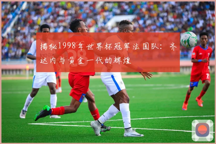揭秘1998年世界杯冠军法国队：齐达内与黄金一代的辉煌